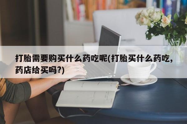 打胎药私人店六枝打胎需要购买什么药吃呢(打胎买什么药吃,药店给买吗?)