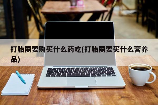 打胎药私人店六枝打胎需要购买什么药吃(打胎需要买什么营养品)