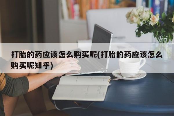 打胎药私人店六枝打胎的药应该怎么购买呢(打胎的药应该怎么购买呢知乎)